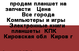 продам планшет на запчасти › Цена ­ 1 000 - Все города Компьютеры и игры » Электронные книги, планшеты, КПК   . Кировская обл.,Киров г.